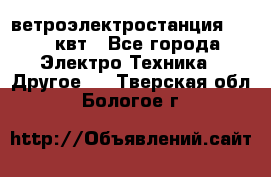 ветроэлектростанция 15-50 квт - Все города Электро-Техника » Другое   . Тверская обл.,Бологое г.